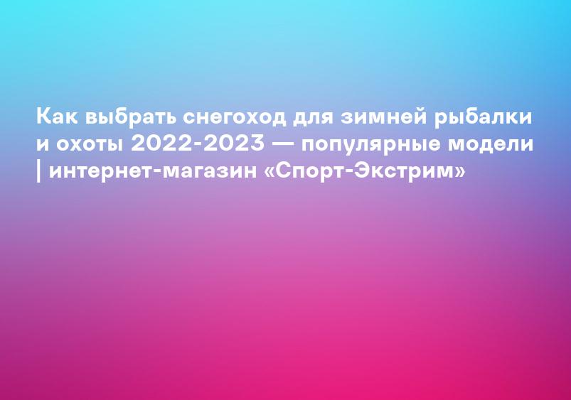 Как выбрать снегоход для зимней рыбалки и охоты 2022-2023 — популярные модели | интернет-магазин «Спорт-Экстрим»