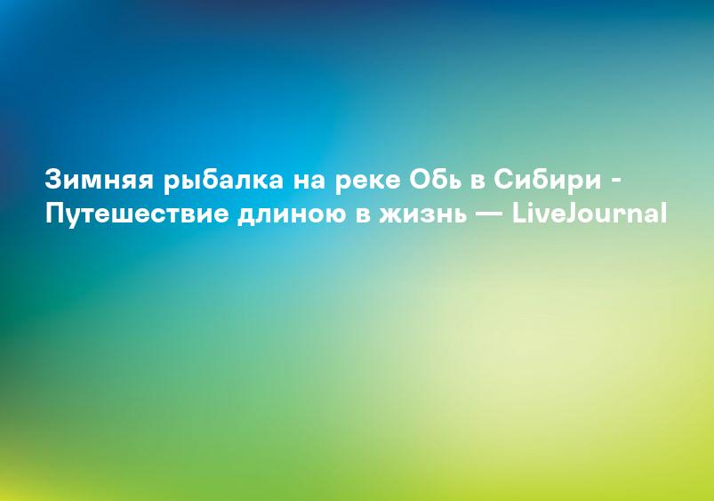 Зимняя рыбалка на реке Обь в Сибири - Путешествие длиною в жизнь — LiveJournal