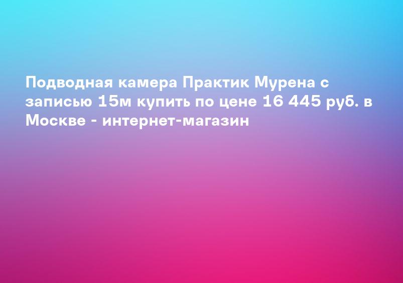 Подводная камера Практик Мурена с записью 15м купить по цене 16 445 руб. в Москве - интернет-магазин
