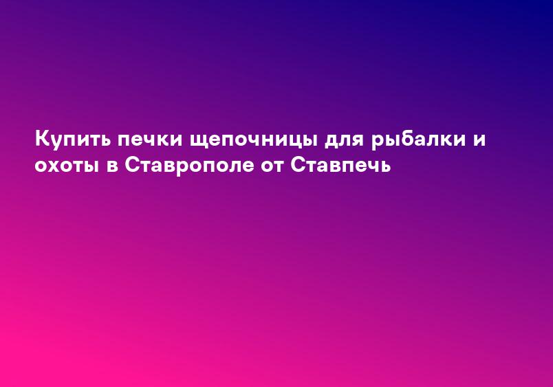 Купить печки щепочницы для рыбалки и охоты в Ставрополе от Ставпечь