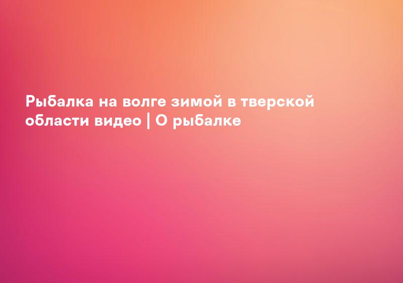 Рыбалка на волге зимой в тверской области видео | О рыбалке