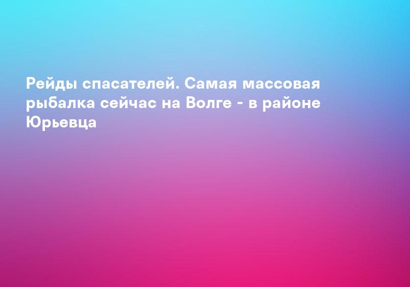 Рейды спасателей. Самая массовая рыбалка сейчас на Волге - в районе Юрьевца