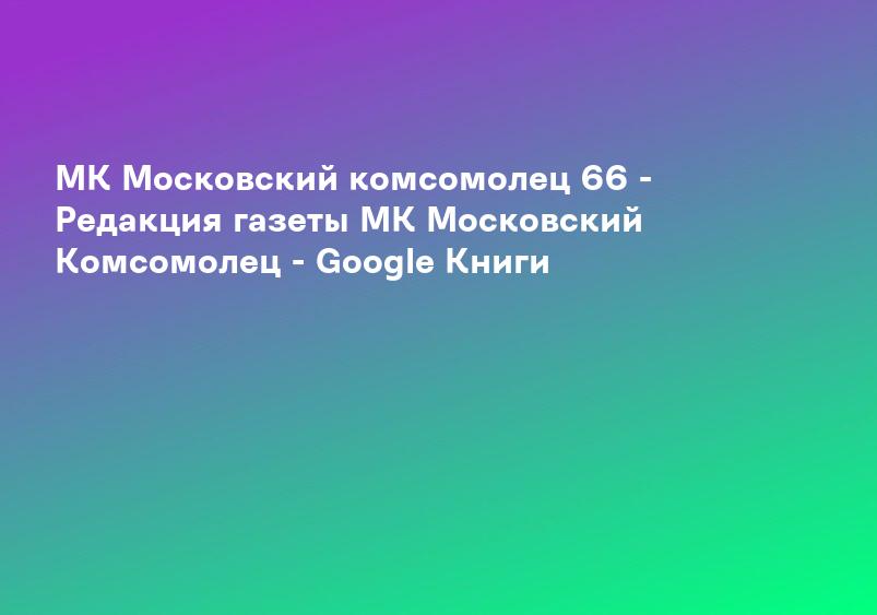МК Московский комсомолец 66 - Редакция газеты МК Московский Комсомолец - Google Книги