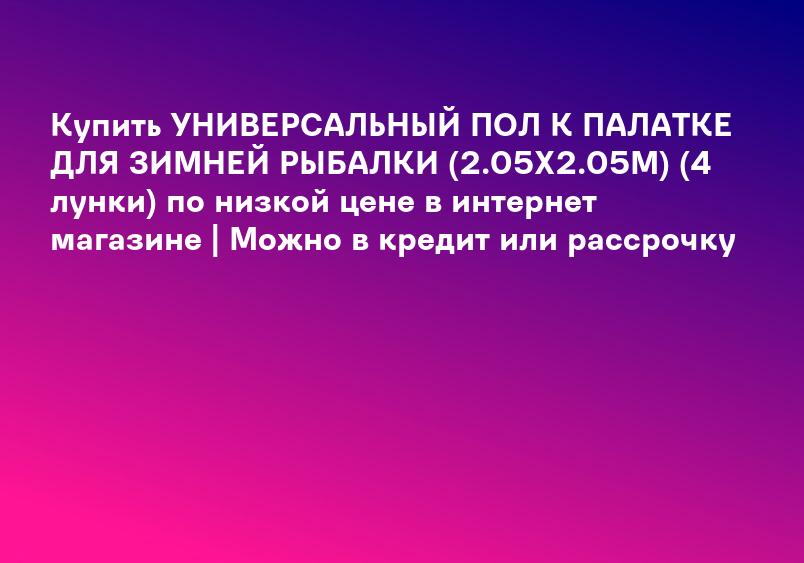 Купить УНИВЕРСАЛЬНЫЙ ПОЛ К ПАЛАТКЕ ДЛЯ ЗИМНЕЙ РЫБАЛКИ (2.05Х2.05М) (4 лунки) по низкой цене в интернет магазине | Можно в кредит или рассрочку