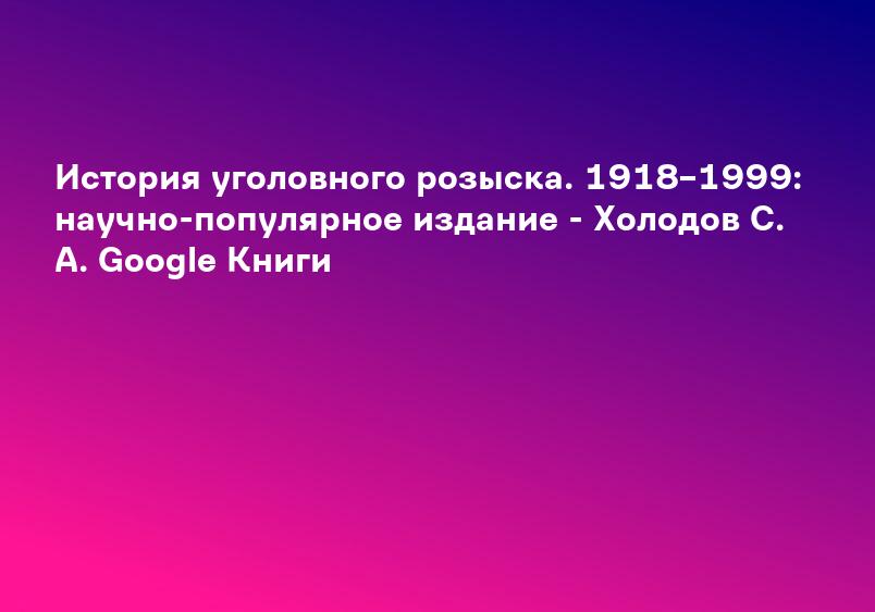 История уголовного розыска. 1918–1999: научно-популярное издание - Холодов С. А. Google Книги