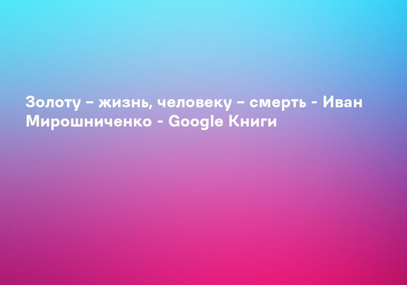 Золоту – жизнь, человеку – смерть - Иван Мирошниченко - Google Книги