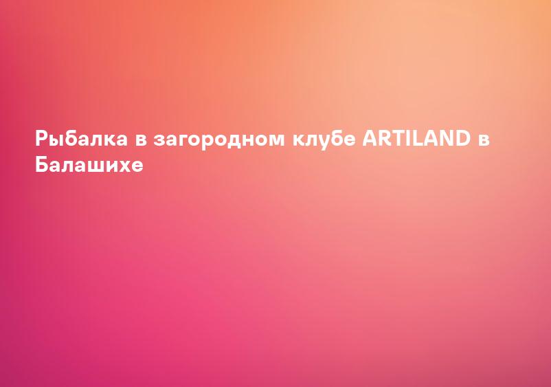 Рыбалка в загородном клубе ARTILAND в Балашихе