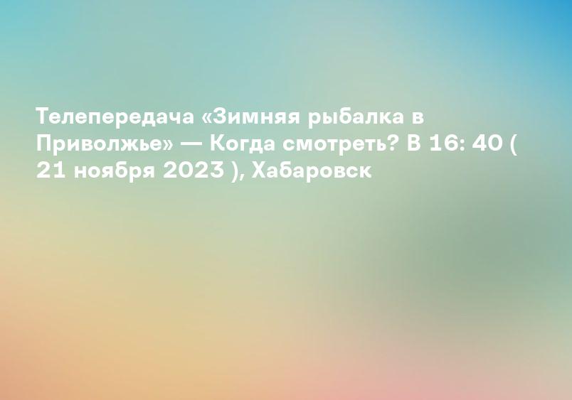 Телепередача «Зимняя рыбалка в Приволжье» — Когда смотреть? В 16: 40 ( 21 ноября 2023 ), Хабаровск