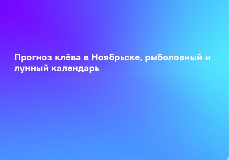 Прогноз клёва в Ноябрьске, рыболовный и лунный календарь