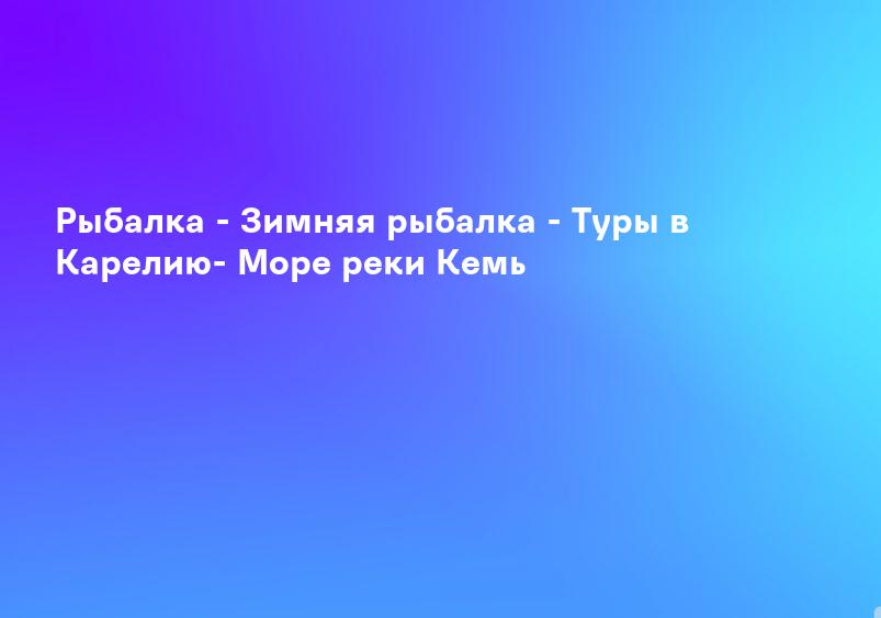 Рыбалка - Зимняя рыбалка - Туры в Карелию- Море реки Кемь