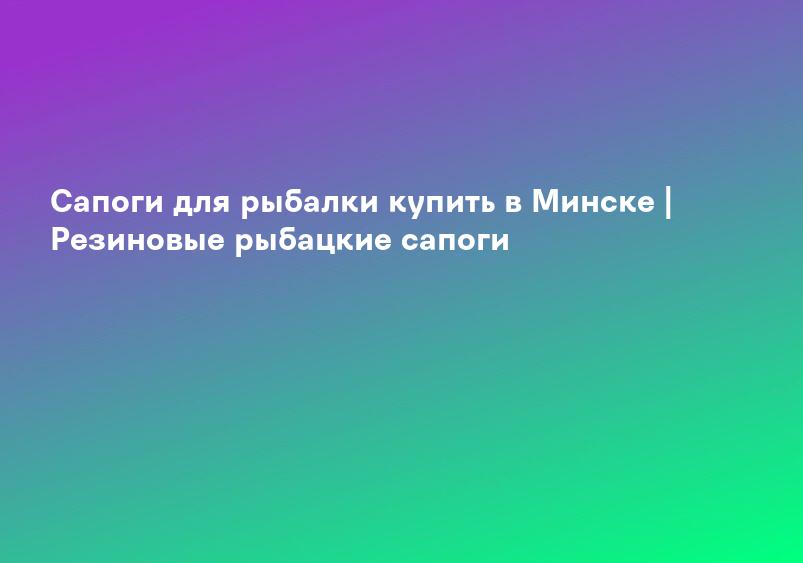 Сапоги для рыбалки купить в Минске | Резиновые рыбацкие сапоги