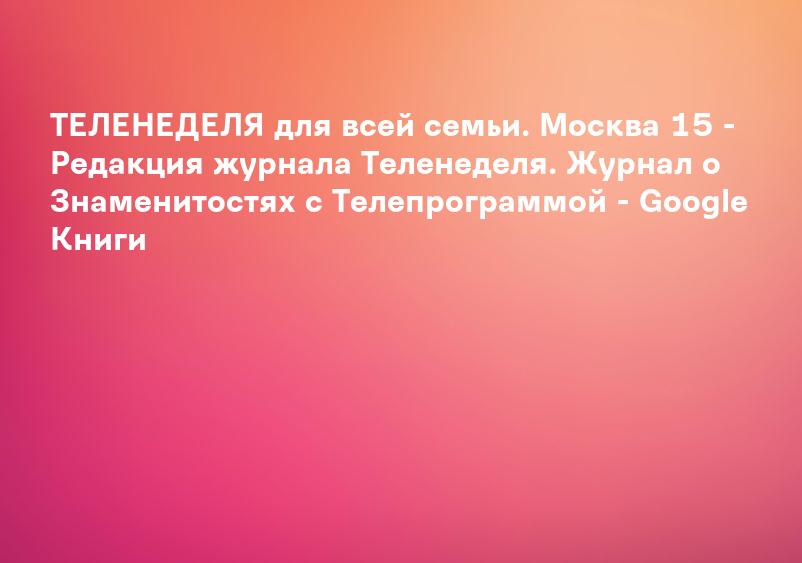 ТЕЛЕНЕДЕЛЯ для всей семьи. Москва 15 - Редакция журнала Теленеделя. Журнал о Знаменитостях с Телепрограммой - Google Книги