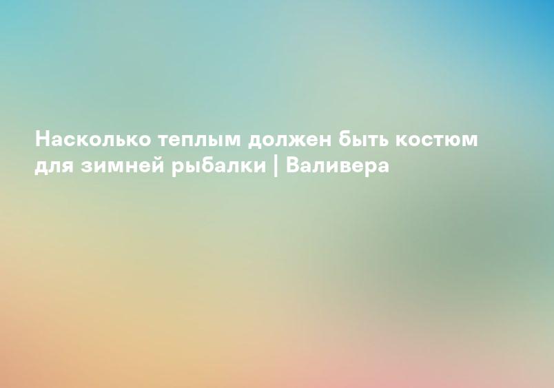 Насколько теплым должен быть костюм для зимней рыбалки | Валивера