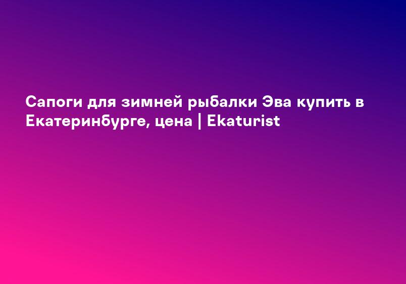 Сапоги для зимней рыбалки Эва купить в Екатеринбурге, цена | Ekaturist