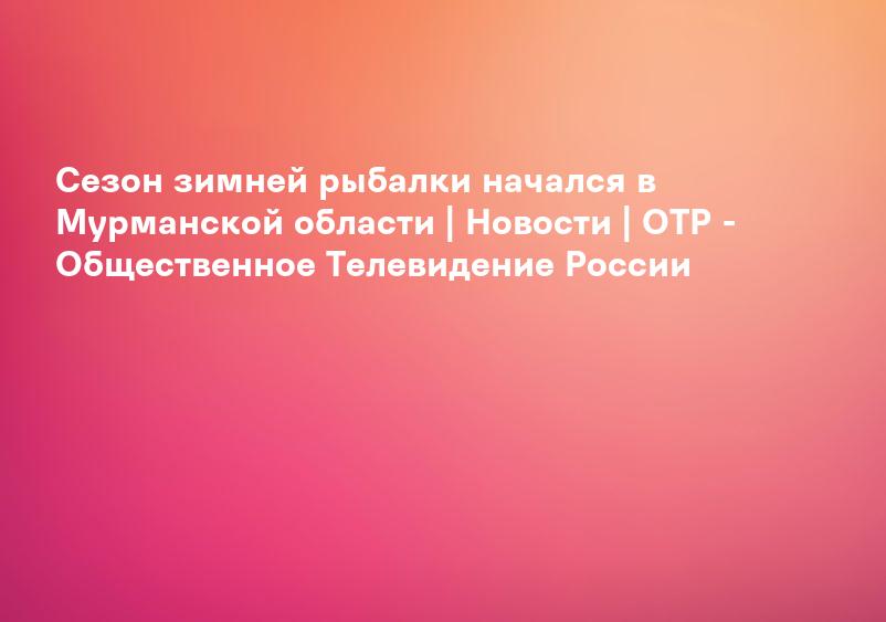 Сезон зимней рыбалки начался в Мурманской области | Новости | ОТР - Общественное Телевидение России