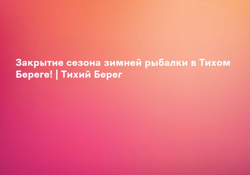 Закрытие сезона зимней рыбалки в Тихом Береге! | Тихий Берег
