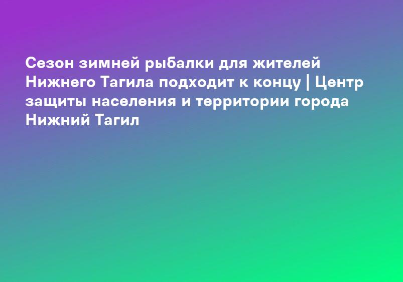 Сезон зимней рыбалки для жителей Нижнего Тагила подходит к концу | Центр защиты населения и территории города Нижний Тагил