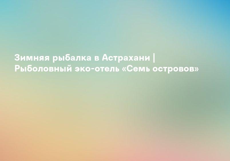Зимняя рыбалка в Астрахани | Рыболовный эко-отель «Семь островов»