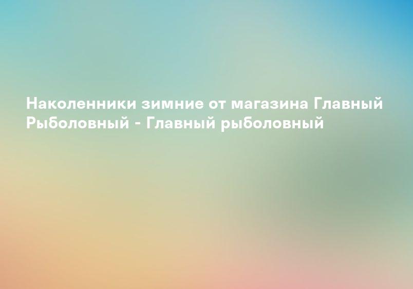 Наколенники зимние от магазина Главный Рыболовный - Главный рыболовный