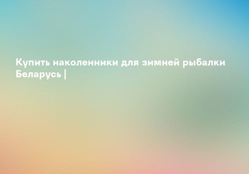 Купить наколенники для зимней рыбалки Беларусь |