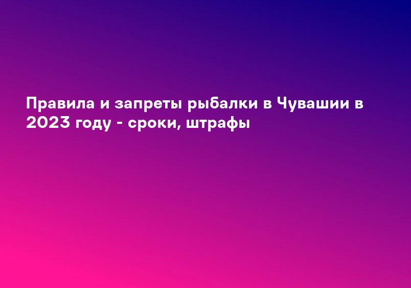 Правила и запреты рыбалки в Чувашии в 2023 году - сроки, штрафы
