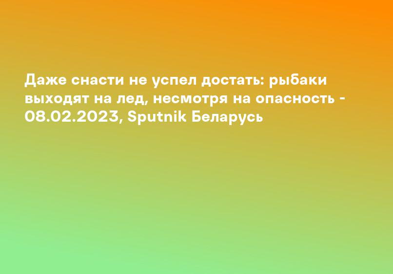 Даже снасти не успел достать: рыбаки выходят на лед, несмотря на опасность - 08.02.2023, Sputnik Беларусь