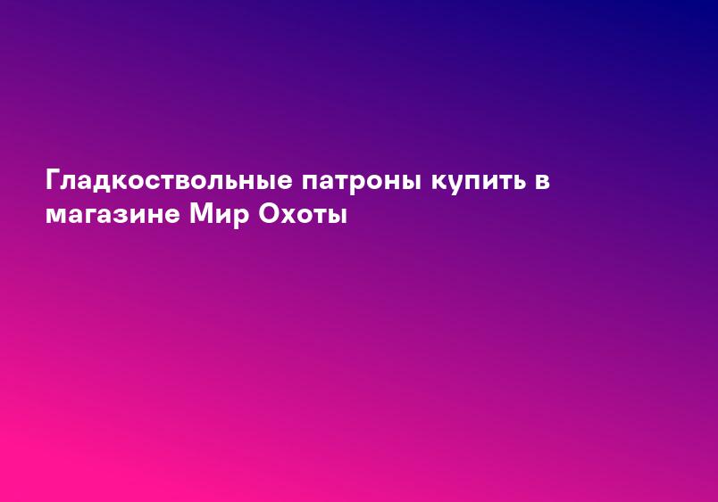 Гладкоствольные патроны купить в магазине Мир Охоты
