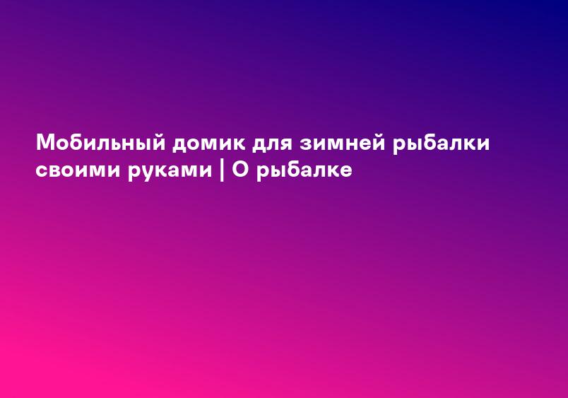 Мобильный домик для зимней рыбалки своими руками | О рыбалке