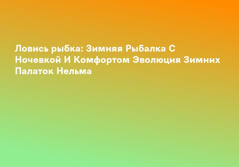 Ловись рыбка: Зимняя Рыбалка С Ночевкой И Комфортом Эволюция Зимних Палаток Нельма