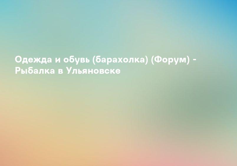 Одежда и обувь (барахолка) (Форум) - Рыбалка в Ульяновске