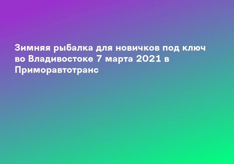 Зимняя рыбалка для новичков под ключ во Владивостоке 7 марта 2021 в Приморавтотранс
