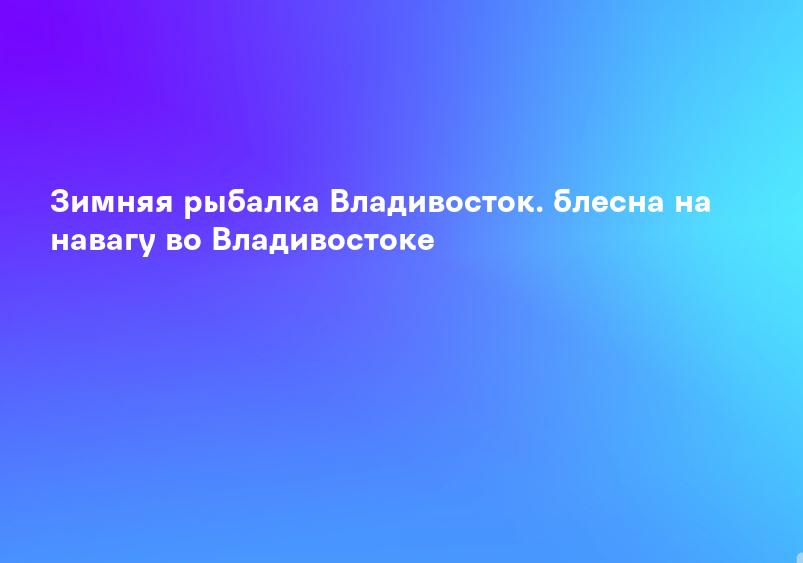 Зимняя рыбалка Владивосток. блесна на навагу во Владивостоке