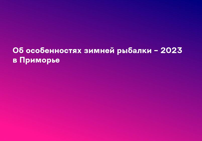 Об особенностях зимней рыбалки – 2023 в Приморье