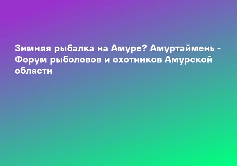 Зимняя рыбалка на Амуре? Амуртаймень - Форум рыболовов и охотников Амурской области