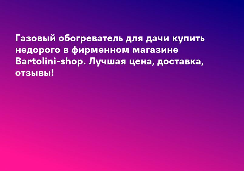Газовый обогреватель для дачи купить недорого в фирменном магазине Bartolini-shop. Лучшая цена, доставка, отзывы!