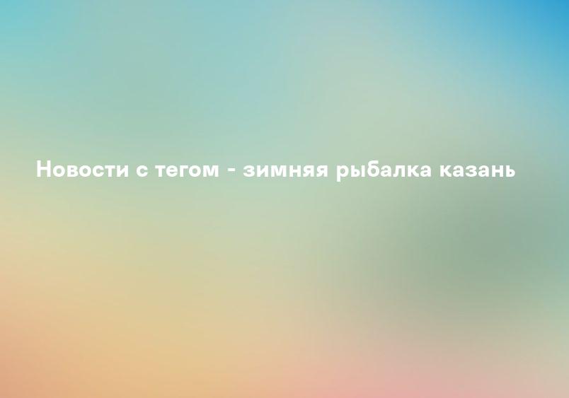 Новости с тегом - зимняя рыбалка казань