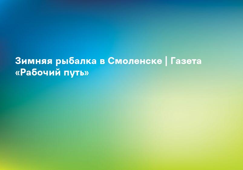 Зимняя рыбалка в Смоленске | Газета «Рабочий путь»