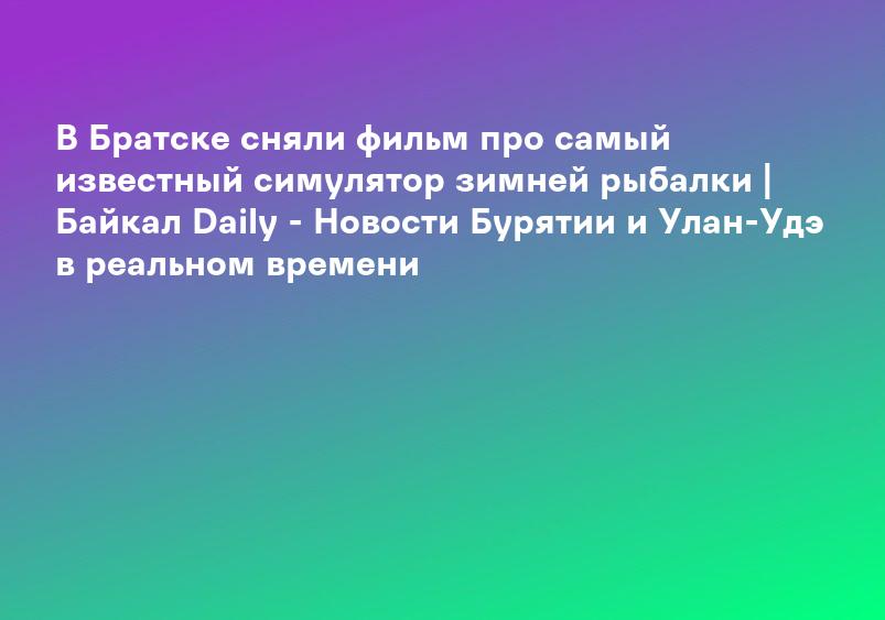 В Братске сняли фильм про самый известный симулятор зимней рыбалки | Байкал Daily - Новости Бурятии и Улан-Удэ в реальном времени