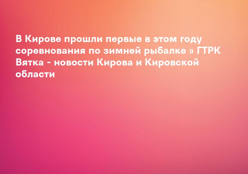 В Кирове прошли первые в этом году соревнования по зимней рыбалке » ГТРК Вятка - новости Кирова и Кировской области