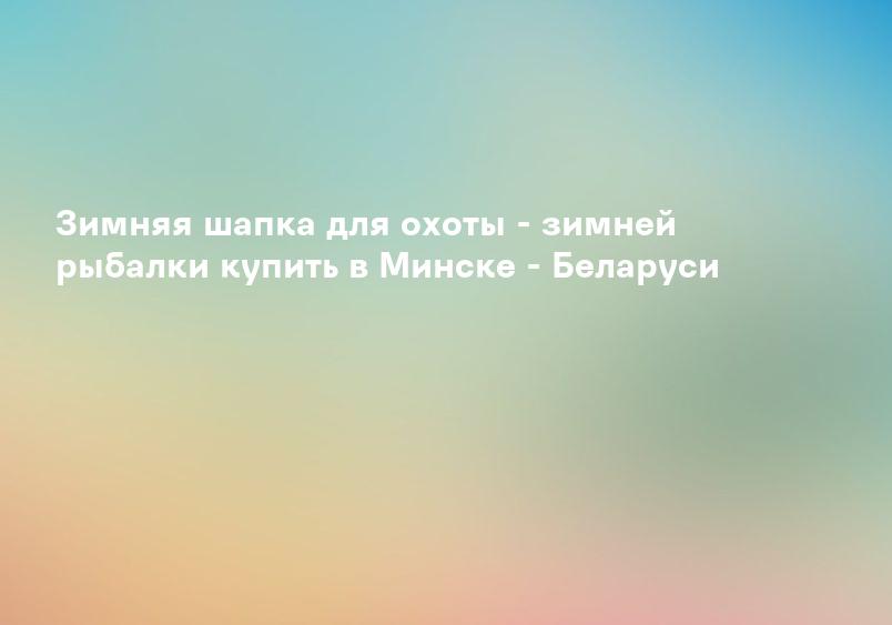Зимняя шапка для охоты - зимней рыбалки купить в Минске - Беларуси
