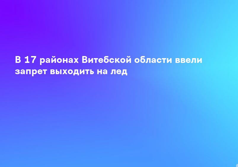 В 17 районах Витебской области ввели запрет выходить на лед