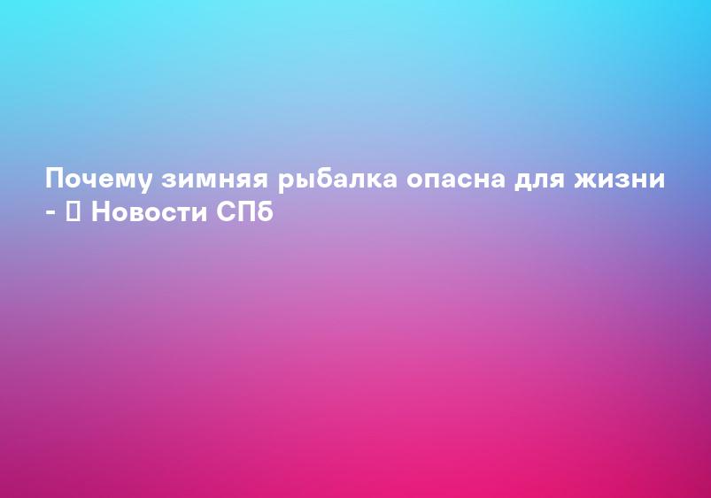 Почему зимняя рыбалка опасна для жизни - ﻿ Новости СПб