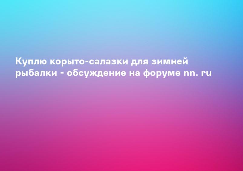 Куплю корыто-салазки для зимней рыбалки - обсуждение на форуме nn. ru