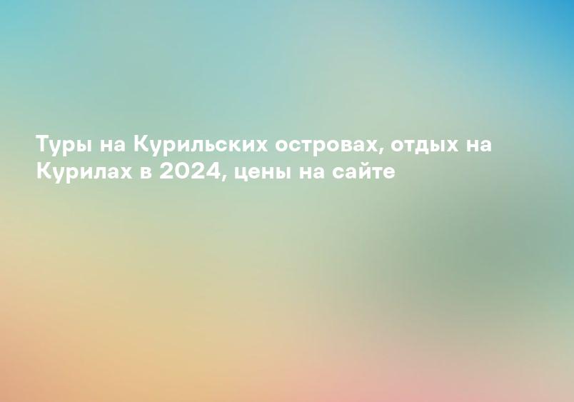 Туры на Курильских островах, отдых на Курилах в 2024, цены на сайте