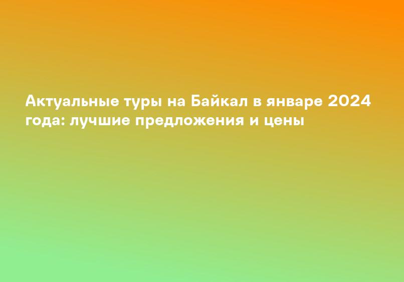 Актуальные туры на Байкал в январе 2024 года: лучшие предложения и цены