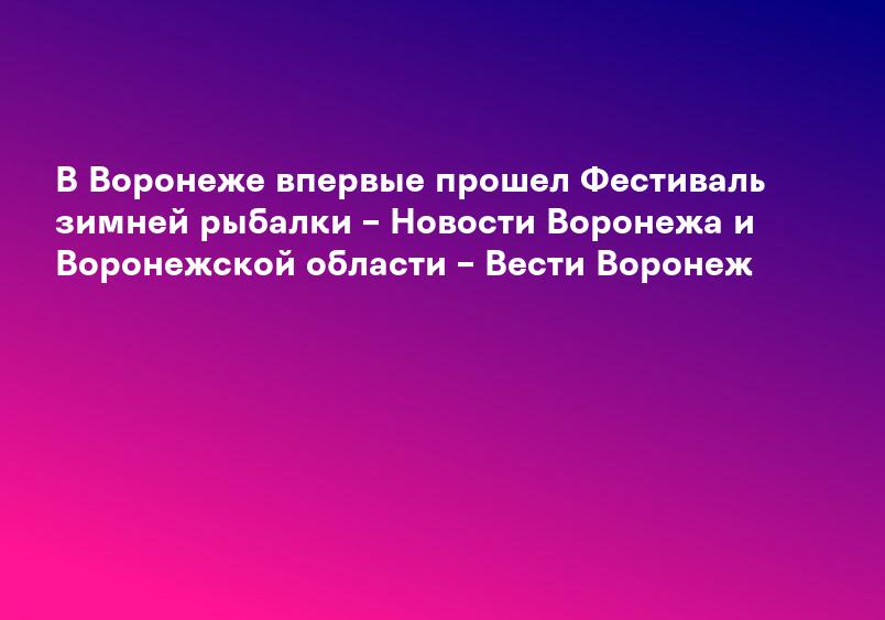 В Воронеже впервые прошел Фестиваль зимней рыбалки – Новости Воронежа и Воронежской области – Вести Воронеж
