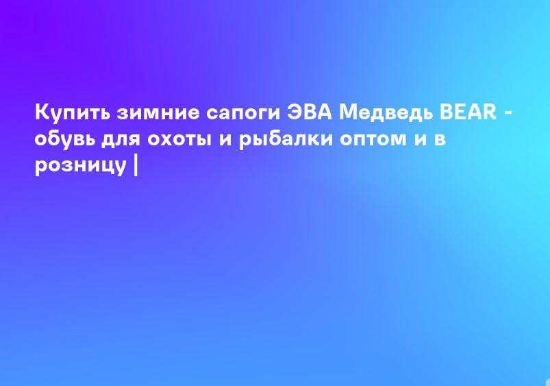 Купить зимние сапоги ЭВА Медведь BEAR - обувь для охоты и рыбалки оптом и в розницу |