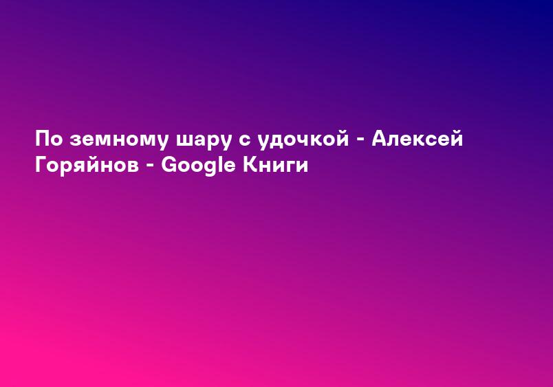 По земному шару с удочкой - Алексей Горяйнов - Google Книги