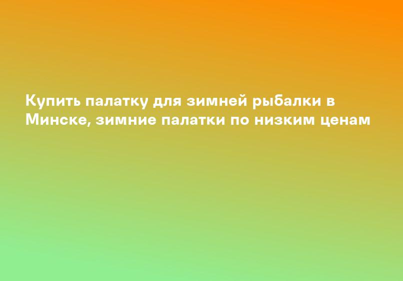 Купить палатку для зимней рыбалки в Минске, зимние палатки по низким ценам