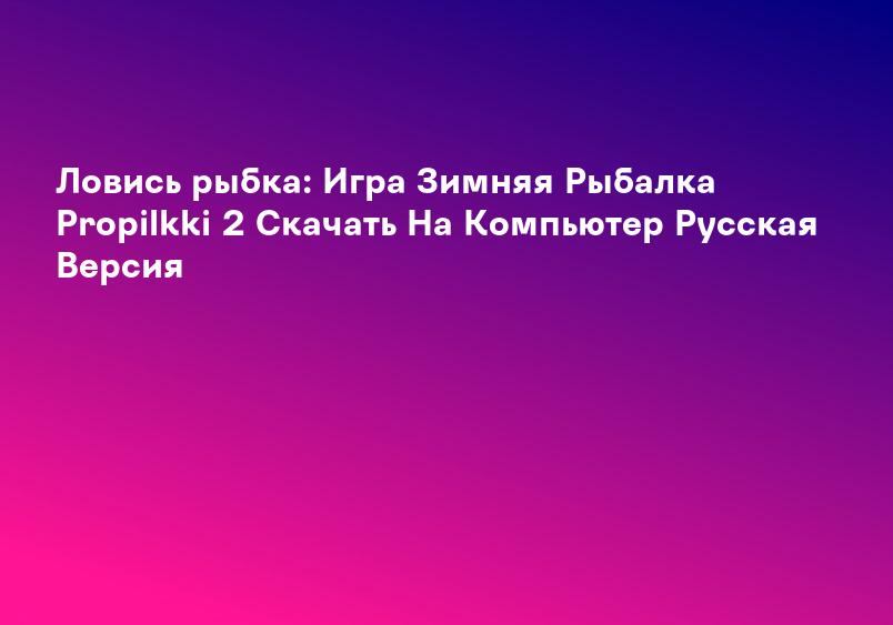 Ловись рыбка: Игра Зимняя Рыбалка Propilkki 2 Скачать На Компьютер Русская Версия